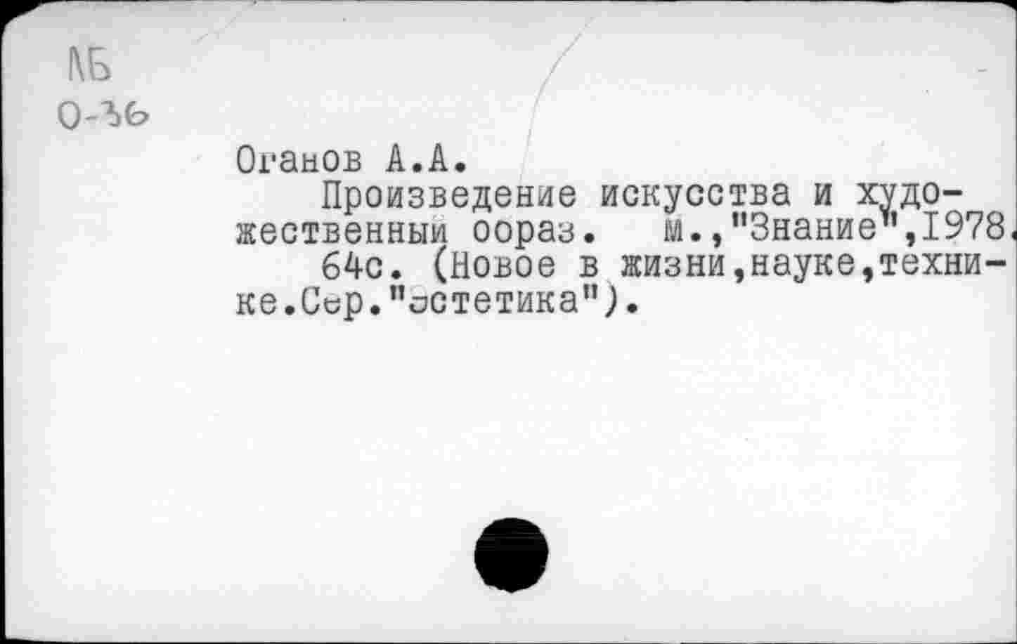 ﻿1\Ь о-ъь
Оганов А.А.
Произведение искусства и художественный оораз. м.,’’Знание”,1978 64с. (Новое в жизни,науке,технике.Сер."остетика”;.